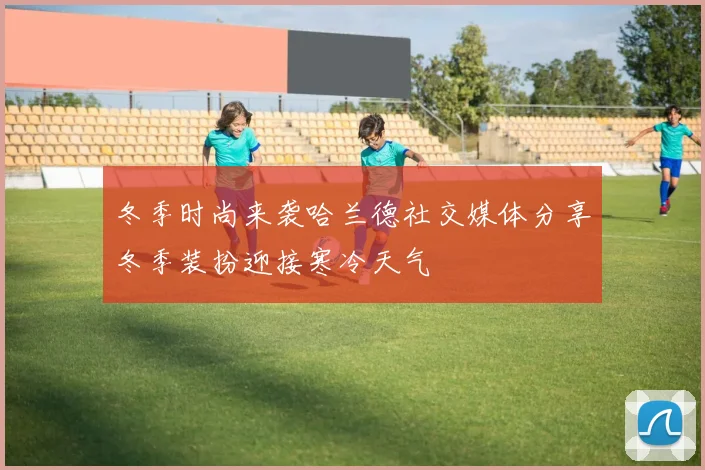 冬季时尚来袭哈兰德社交媒体分享冬季装扮迎接寒冷天气