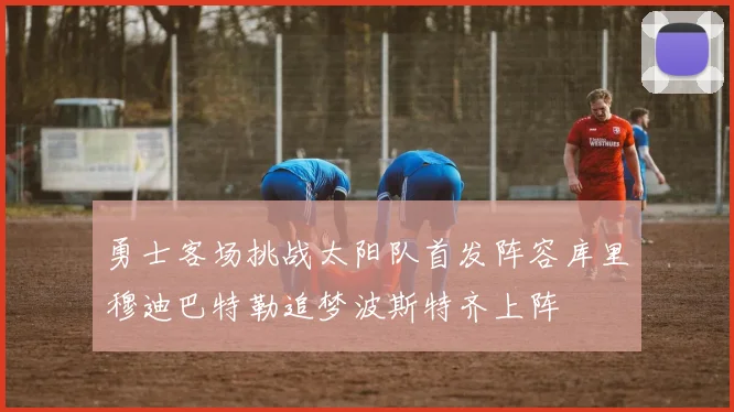 勇士客场挑战太阳队首发阵容库里穆迪巴特勒追梦波斯特齐上阵