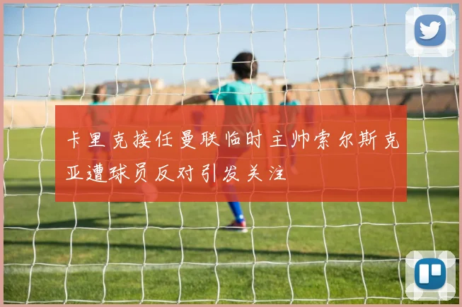 卡里克接任曼联临时主帅索尔斯克亚遭球员反对引发关注