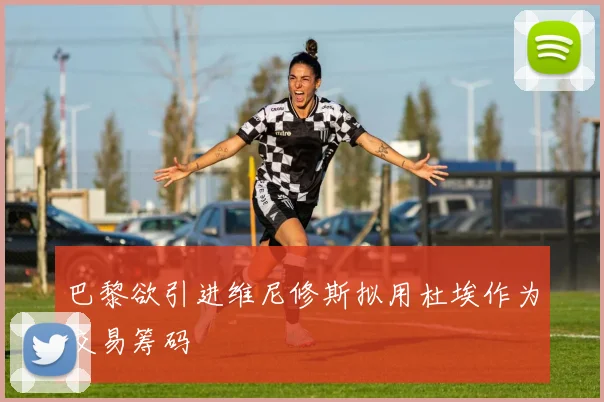 巴黎欲引进维尼修斯拟用杜埃作为交易筹码
