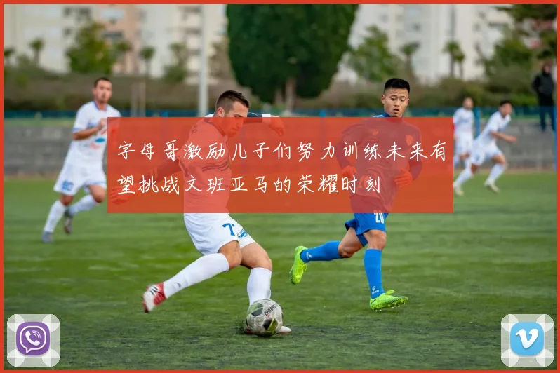 字母哥激励儿子们努力训练未来有望挑战文班亚马的荣耀时刻