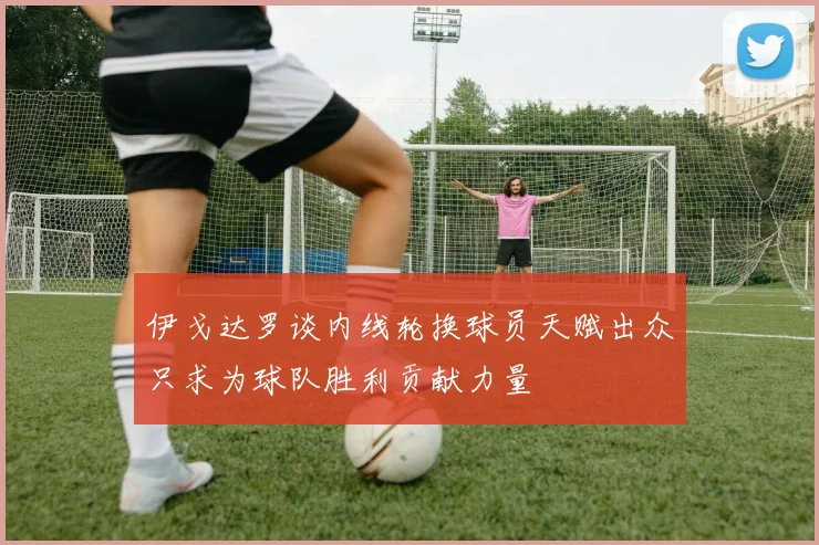 伊戈达罗谈内线轮换球员天赋出众只求为球队胜利贡献力量