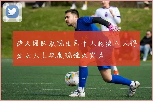 热火团队表现出色十人轮换八人得分七人上双展现强大实力
