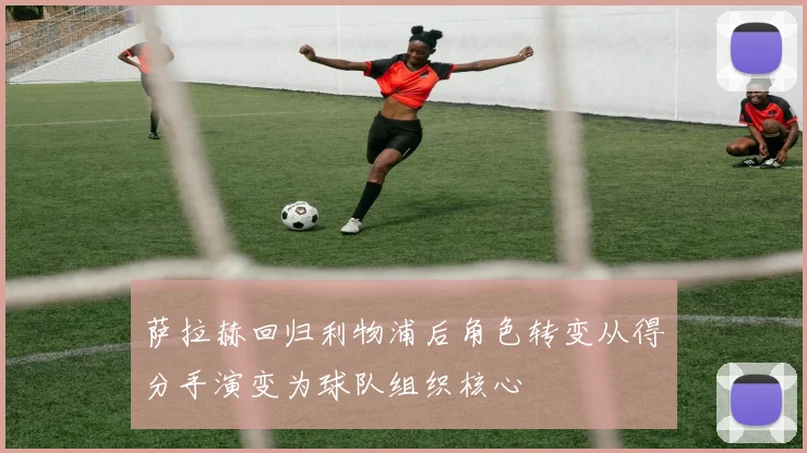 萨拉赫回归利物浦后角色转变从得分手演变为球队组织核心