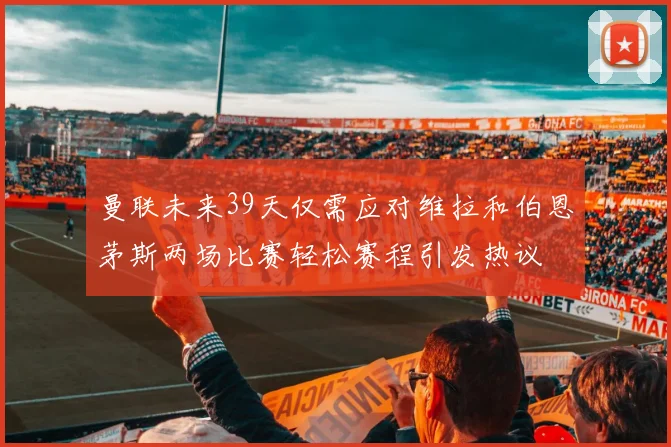 曼联未来39天仅需应对维拉和伯恩茅斯两场比赛轻松赛程引发热议