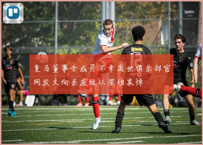 皇马董事会成员不幸离世俱乐部官网发文向亲友致以深切哀悼