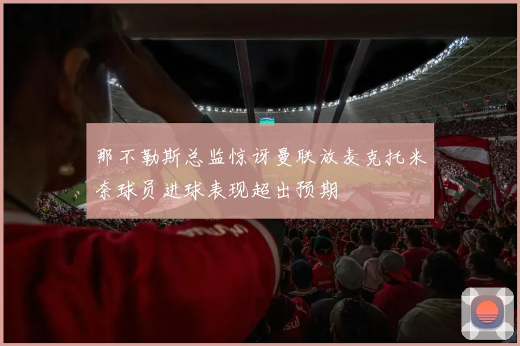 那不勒斯总监惊讶曼联放麦克托米奈球员进球表现超出预期