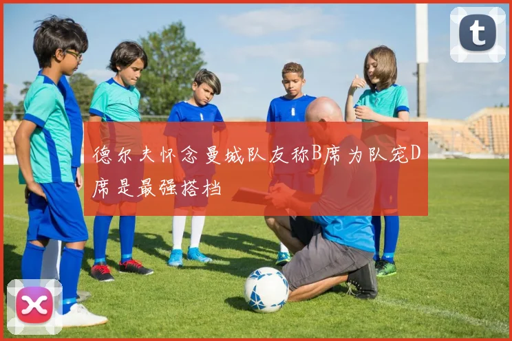 德尔夫怀念曼城队友称B席为队宠D席是最强搭档