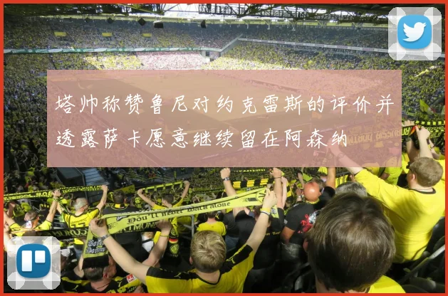 塔帅称赞鲁尼对约克雷斯的评价并透露萨卡愿意继续留在阿森纳