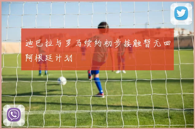 迪巴拉与罗马续约初步接触暂无回阿根廷计划