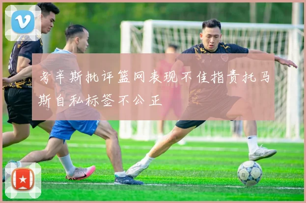 考辛斯批评篮网表现不佳指责托马斯自私标签不公正