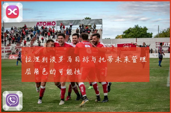 拉涅利谈罗马目标与托蒂未来管理层角色的可能性