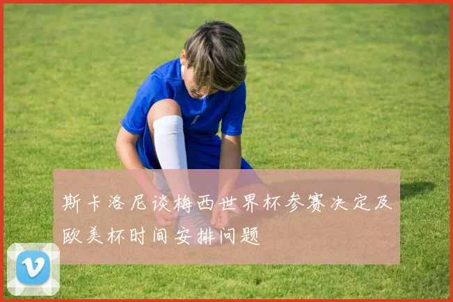 斯卡洛尼谈梅西世界杯参赛决定及欧美杯时间安排问题