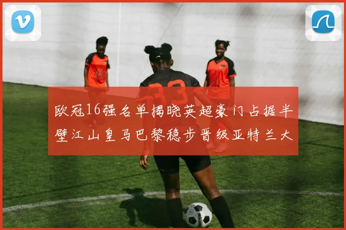 欧冠16强名单揭晓英超豪门占据半壁江山皇马巴黎稳步晋级亚特兰大独撑意甲希望