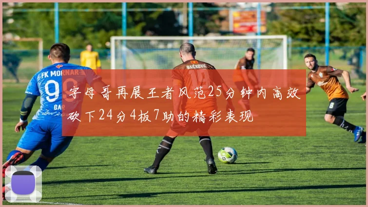 字母哥再展王者风范25分钟内高效砍下24分4板7助的精彩表现