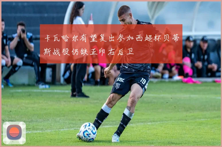 卡瓦哈尔有望复出参加西超杯贝蒂斯战役仍缺正印右后卫