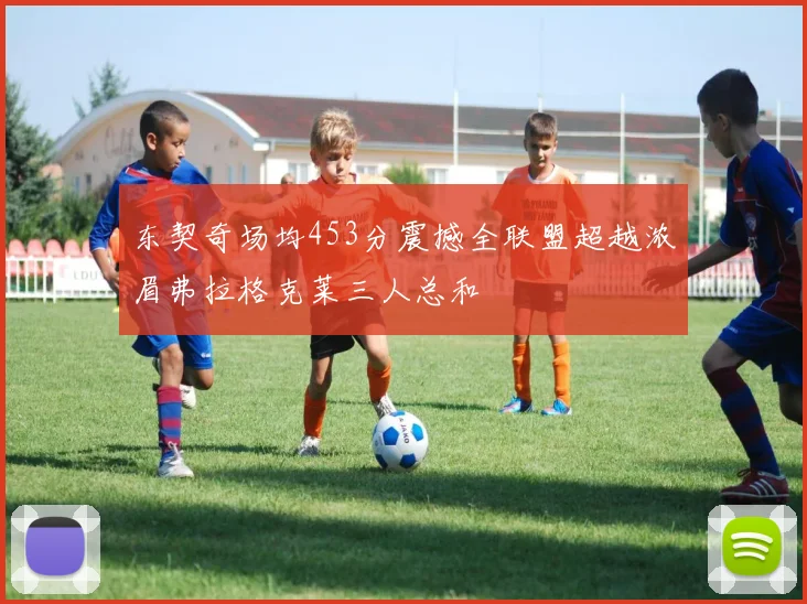 东契奇场均453分震撼全联盟超越浓眉弗拉格克莱三人总和