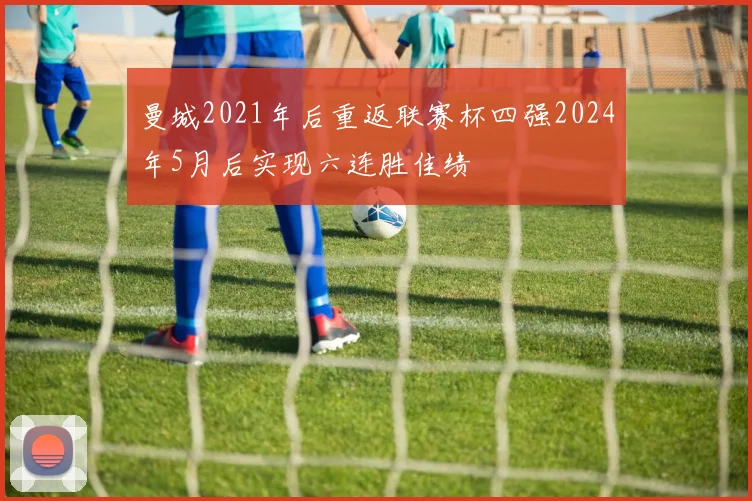 曼城2021年后重返联赛杯四强2024年5月后实现六连胜佳绩