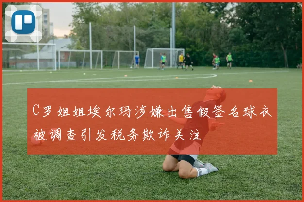 C罗姐姐埃尔玛涉嫌出售假签名球衣被调查引发税务欺诈关注