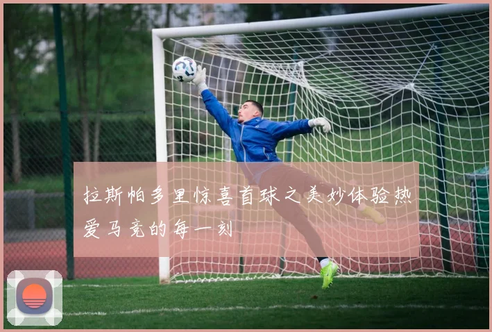 拉斯帕多里惊喜首球之美妙体验热爱马竞的每一刻