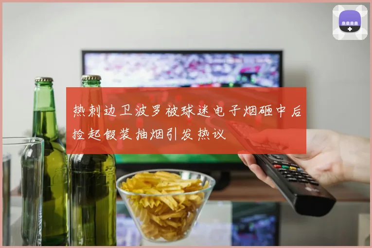 热刺边卫波罗被球迷电子烟砸中后捡起假装抽烟引发热议