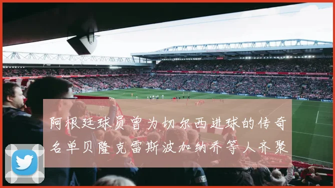 阿根廷球员曾为切尔西进球的传奇名单贝隆克雷斯波加纳乔等人齐聚