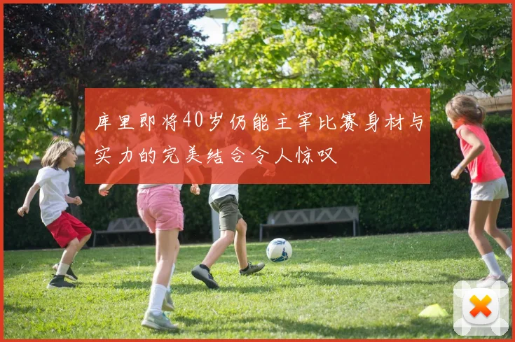 库里即将40岁仍能主宰比赛身材与实力的完美结合令人惊叹