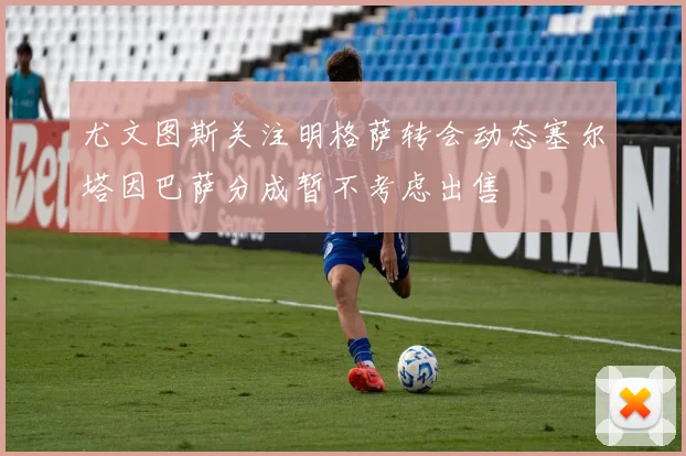 尤文图斯关注明格萨转会动态塞尔塔因巴萨分成暂不考虑出售