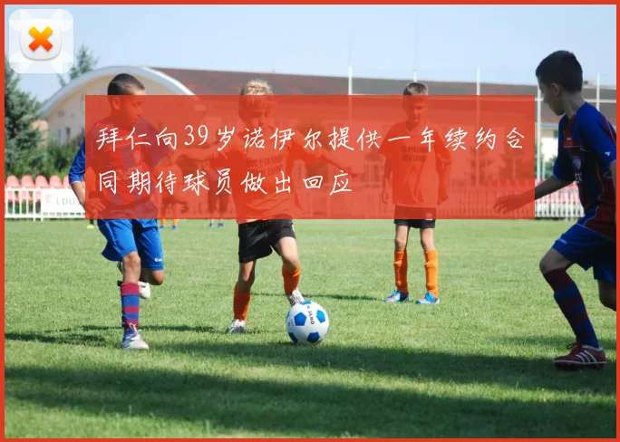 拜仁向39岁诺伊尔提供一年续约合同期待球员做出回应