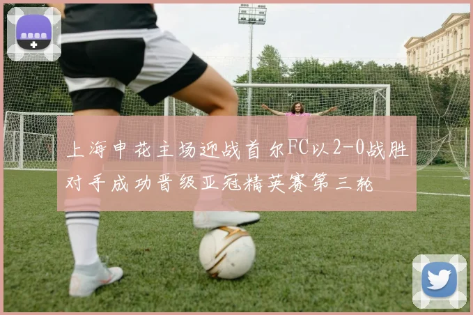 上海申花主场迎战首尔FC以2-0战胜对手成功晋级亚冠精英赛第三轮