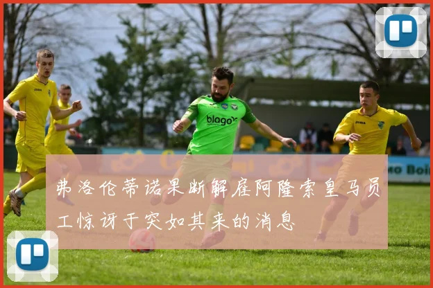 弗洛伦蒂诺果断解雇阿隆索皇马员工惊讶于突如其来的消息
