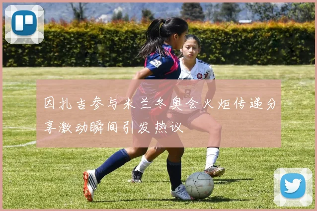 因扎吉参与米兰冬奥会火炬传递分享激动瞬间引发热议