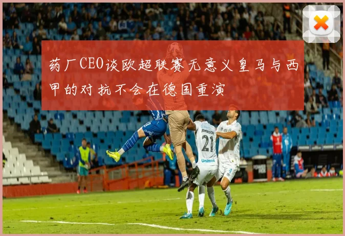 药厂CEO谈欧超联赛无意义皇马与西甲的对抗不会在德国重演