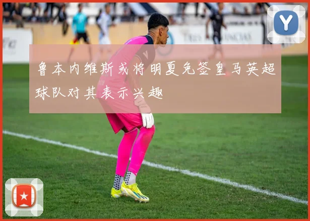 鲁本内维斯或将明夏免签皇马英超球队对其表示兴趣
