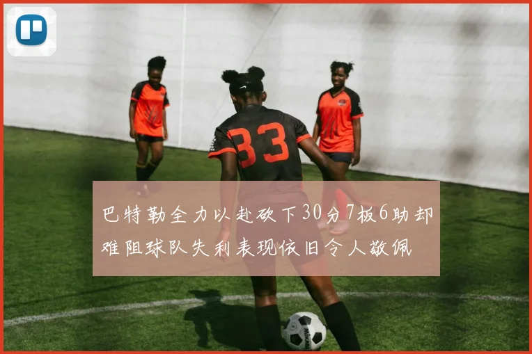 巴特勒全力以赴砍下30分7板6助却难阻球队失利表现依旧令人敬佩