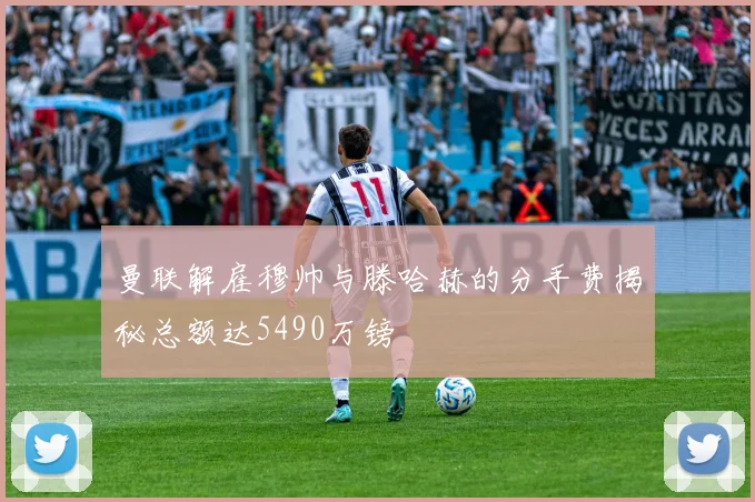 曼联解雇穆帅与滕哈赫的分手费揭秘总额达5490万镑