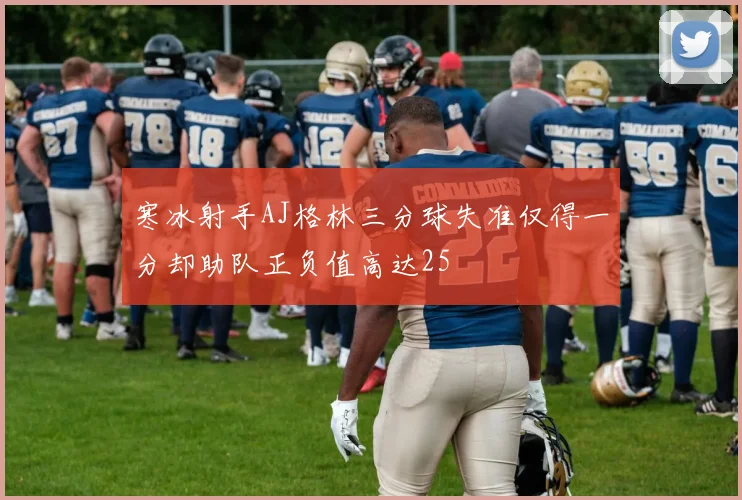 寒冰射手AJ格林三分球失准仅得一分却助队正负值高达25