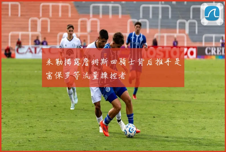 米勒揭露詹姆斯回骑士背后推手是富保罗等流量操控者