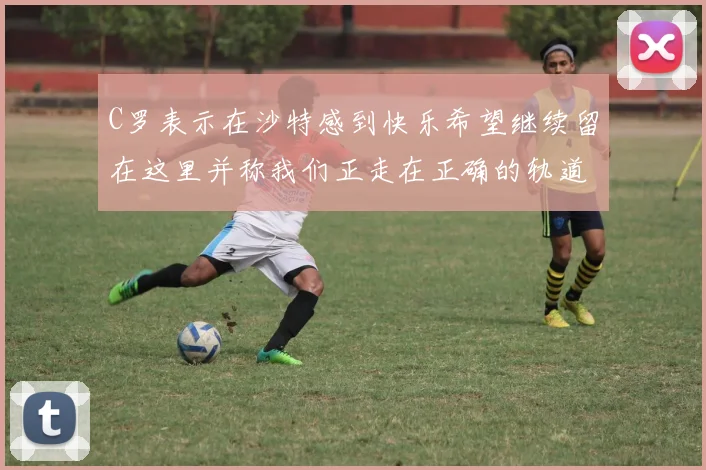 C罗表示在沙特感到快乐希望继续留在这里并称我们正走在正确的轨道上