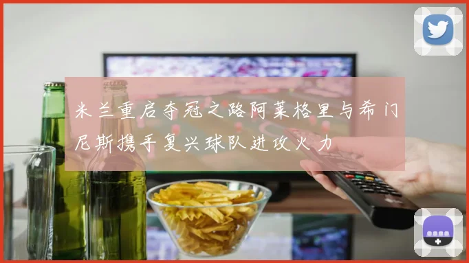 米兰重启夺冠之路阿莱格里与希门尼斯携手复兴球队进攻火力