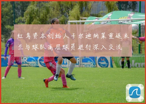 红鸟资本创始人卡尔迪纳莱重返米兰与球队高层球员进行深入交流
